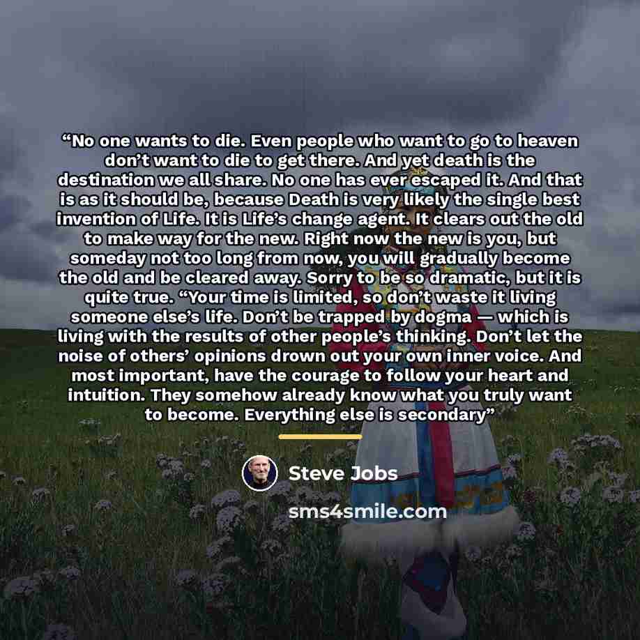 “No one wants to die. Even people who want to go to heaven don’t want to die to get there. And yet death is the destination we all share. No one has ever escaped it. And that is as it should be, because Death is very likely the single best invention of Life. It is Life’s change agent. It clears out…” quote by Steve Jobs