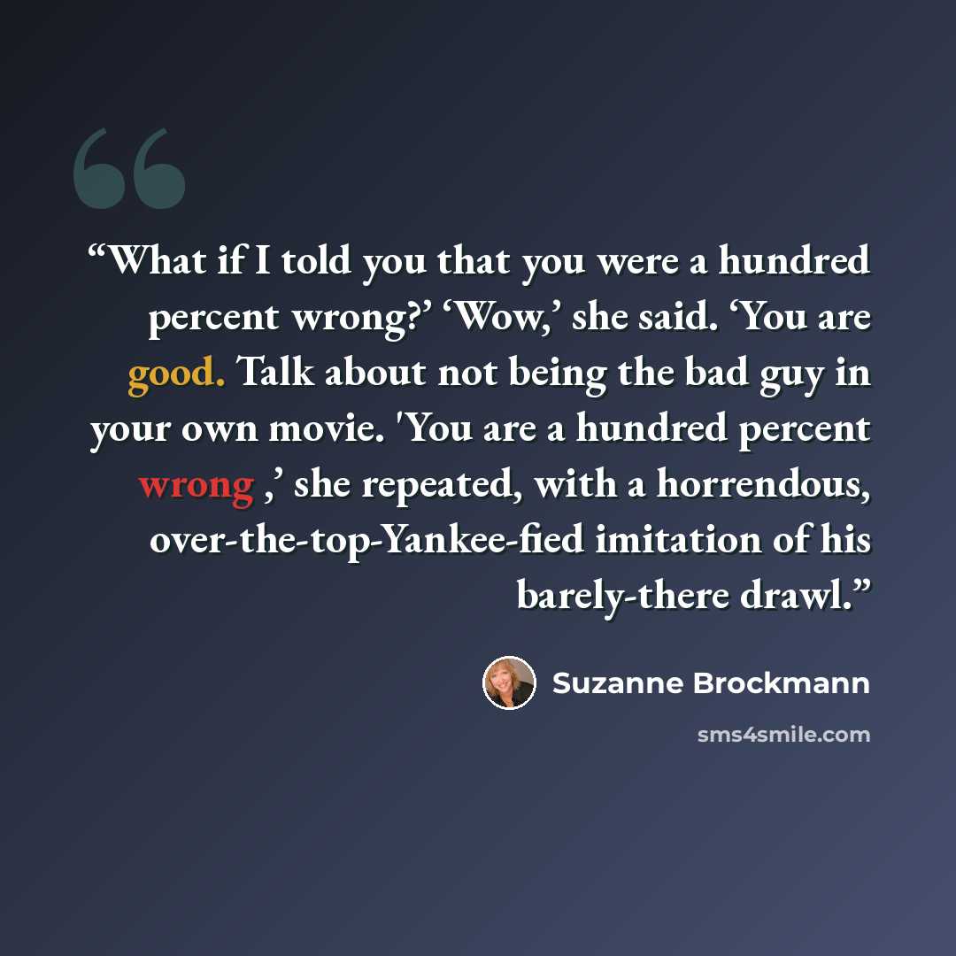 “What if I told you that you were a hundred percent wrong?’ ‘Wow,’ she said. ‘You are good. Talk about not being the bad guy in your own movie. 'You are a hundred percent wrong ,’ she repeated, with a horrendous, over-the-top-Yankee-fied imitation of his barely-there drawl.” quote by Suzanne Brockmann