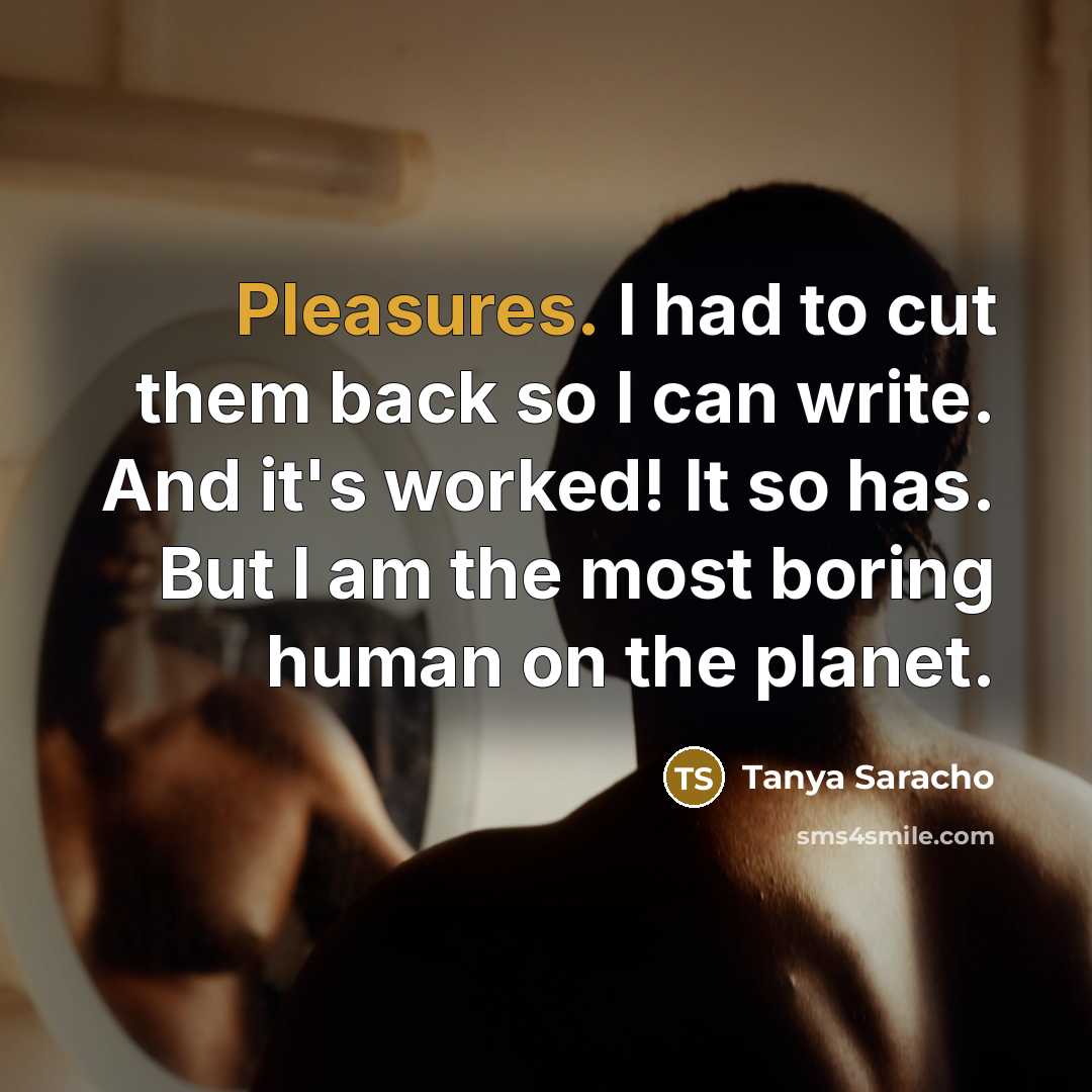 “Pleasures. I had to cut them back so I can write. And it's worked! It so has. But I am the most boring human on the planet.” quote by Tanya Saracho