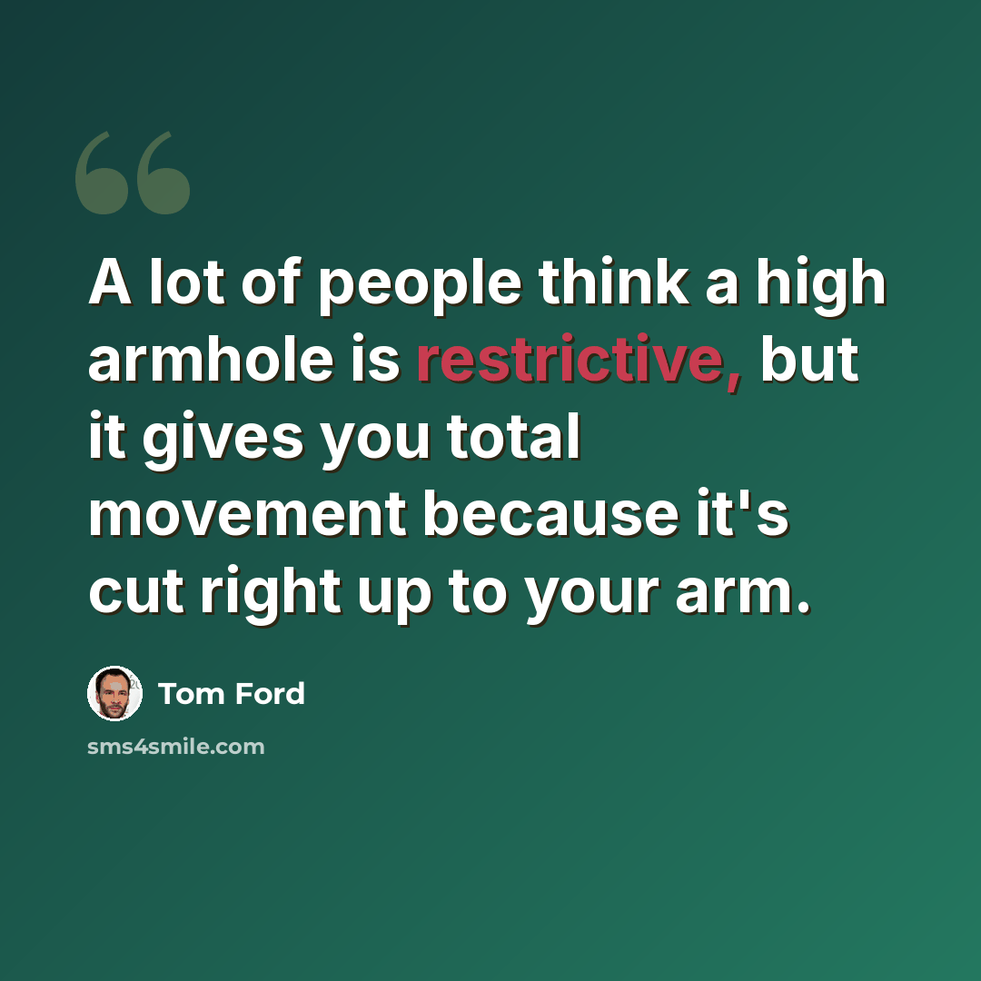 “A lot of people think a high armhole is restrictive, but it gives you total movement because it's cut right up to your arm.” quote by Tom Ford