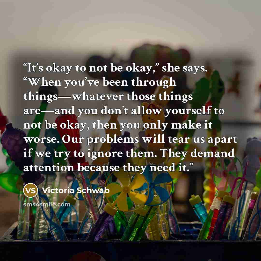 “It’s okay to not be okay,” she says. “When you’ve been through things—whatever those things are—and you don’t allow yourself to not be okay, then you only make it worse. Our problems will tear us apart if we try to ignore them. They demand attention because they need it.” quote by Victoria Schwab