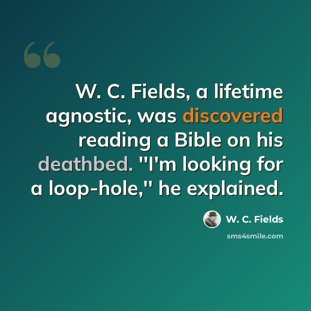 “W. C. Fields, a lifetime agnostic, was discovered reading a Bible on his deathbed. ''I'm looking for a loop-hole,'' he explained.” quote by W. C. Fields
