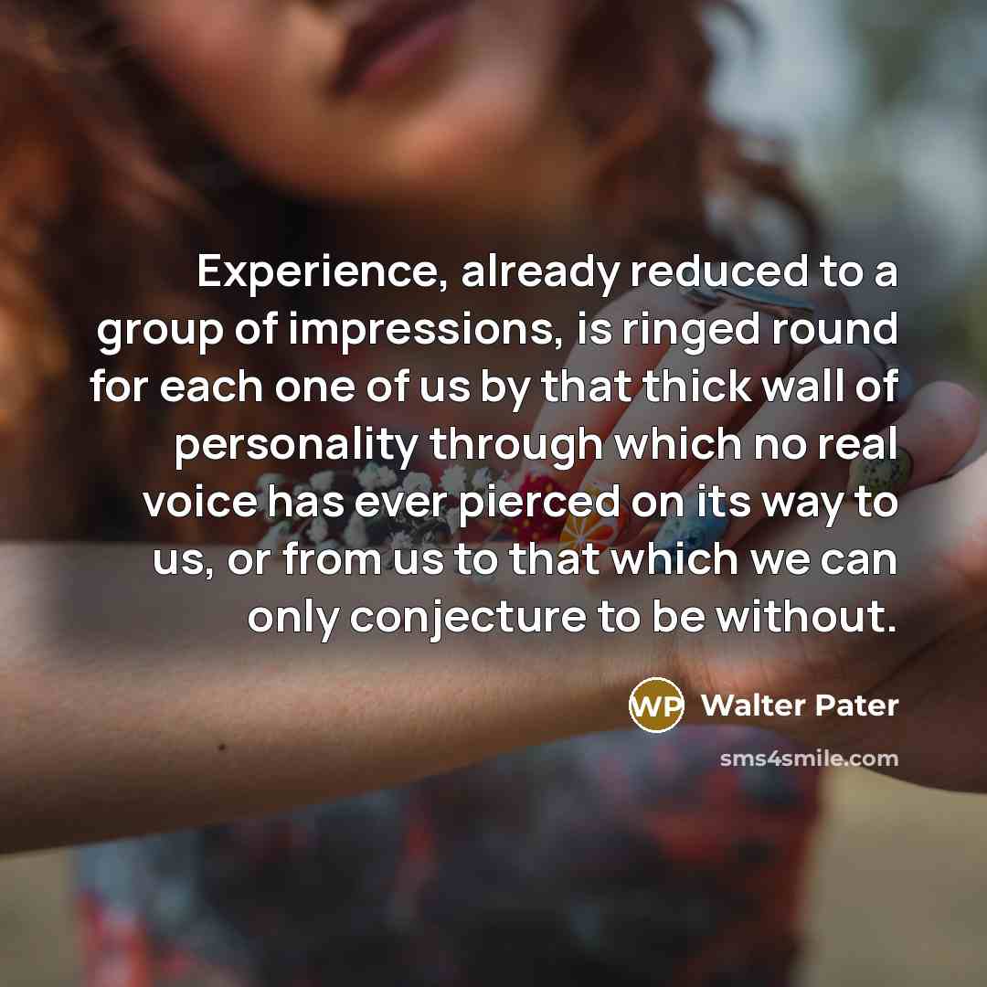 “Experience, already reduced to a group of impressions, is ringed round for each one of us by that thick wall of personality through which no real voice has ever pierced on its way to us, or from us to that which we can only conjecture to be without.” quote by Walter Pater