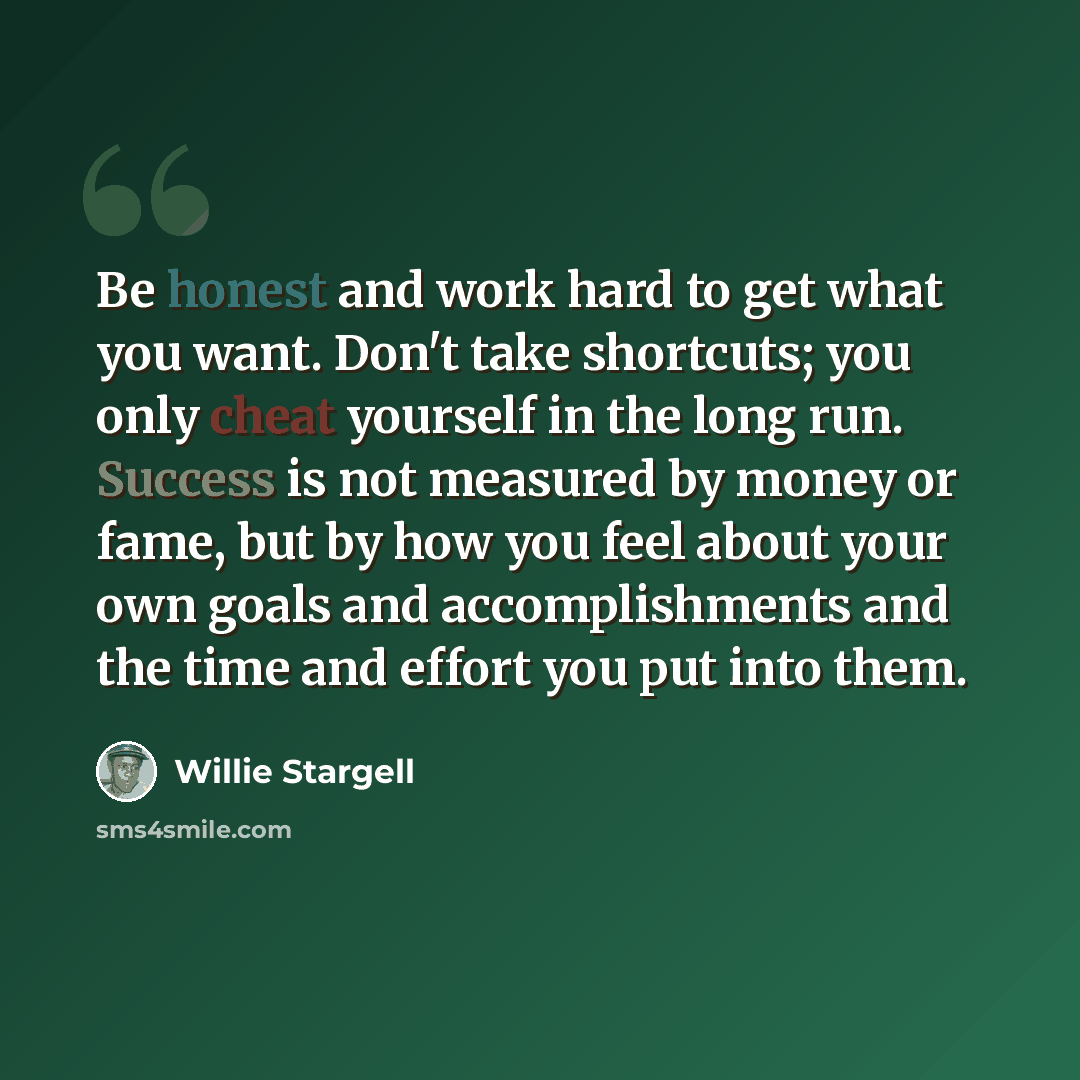 “Be honest and work hard to get what you want. Don't take shortcuts; you only cheat yourself in the long run. Success is not measured by money or fame, but by how you feel about your own goals and accomplishments and the time and effort you put into them.” quote by Willie Stargell