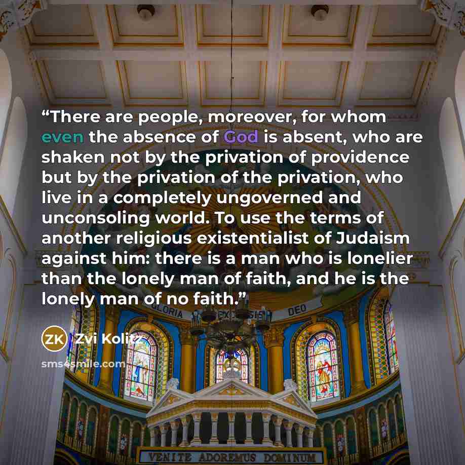 “There are people, moreover, for whom even the absence of God is absent, who are shaken not by the privation of providence but by the privation of the privation, who live in a completely ungoverned and unconsoling world. To use the terms of another religious existentialist of Judaism against him…” quote by Zvi Kolitz