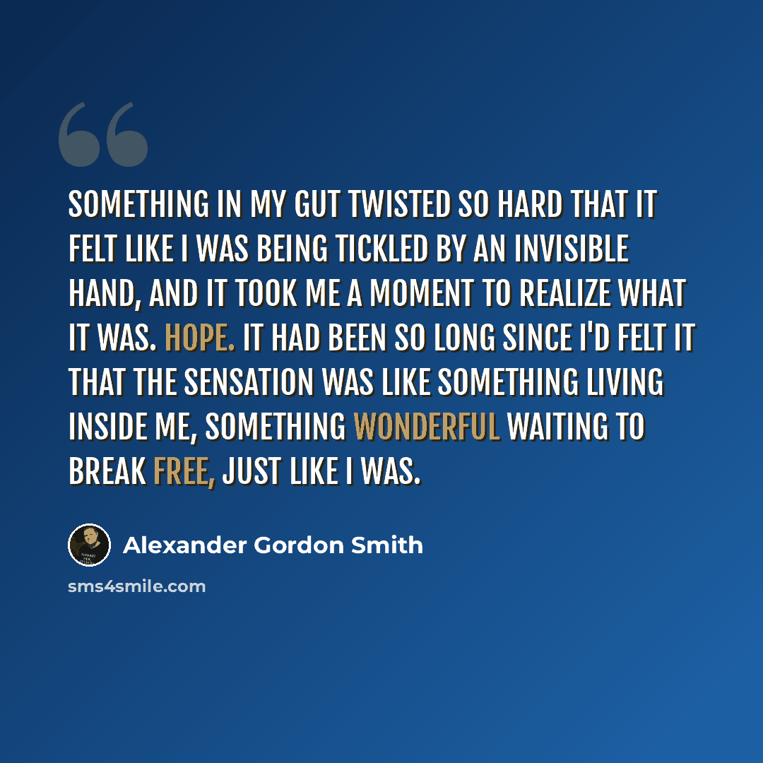 “Something in my gut twisted so hard that it felt like I was being tickled by an invisible hand, and it took me a moment to realize what it was. Hope. It had been so long since I'd felt it that the sensation was like something living inside me, something wonderful waiting to break free, just like I…” quote by Alexander Gordon Smith
