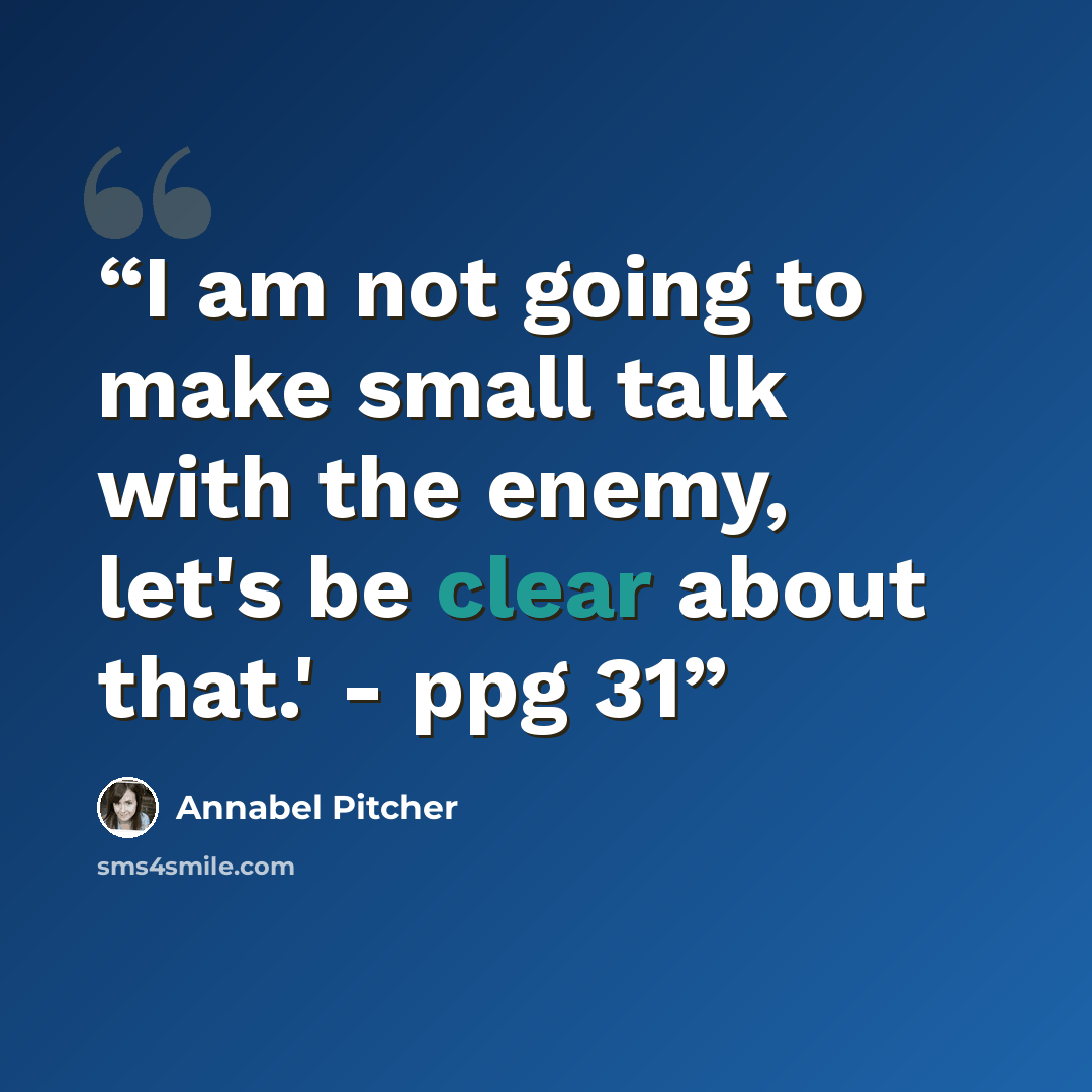 “I am not going to make small talk with the enemy, let's be clear about that.' - ppg 31” quote by Annabel Pitcher