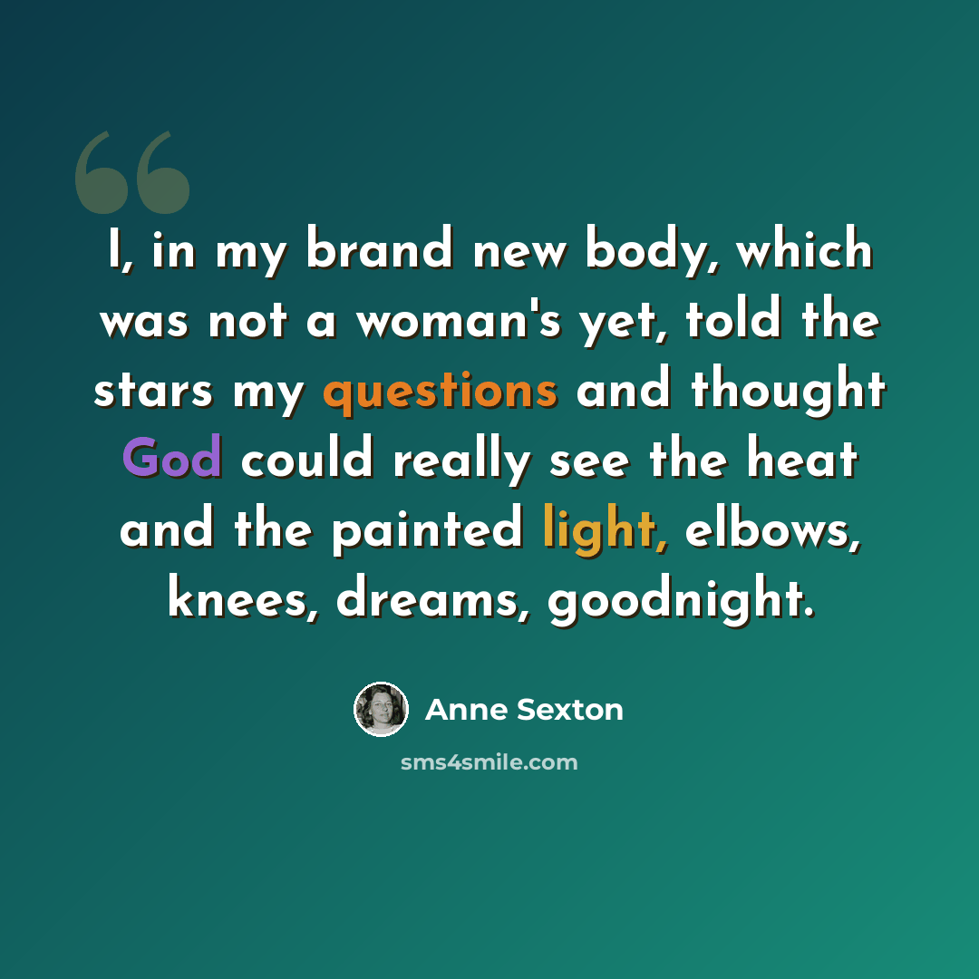 “I, in my brand new body, which was not a woman's yet, told the stars my questions and thought God could really see the heat and the painted light, elbows, knees, dreams, goodnight.” quote by Anne Sexton