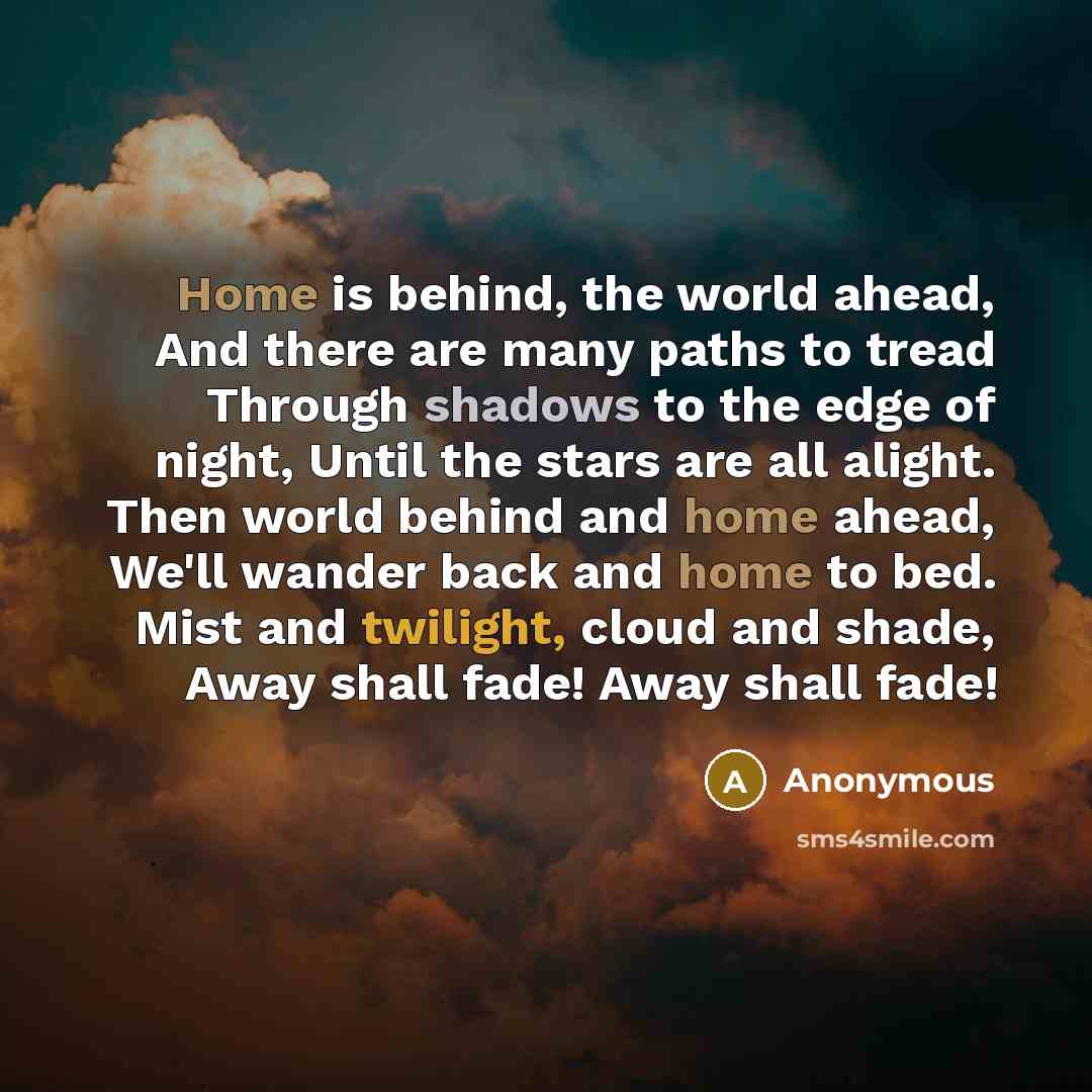“Home is behind, the world ahead, And there are many paths to tread Through shadows to the edge of night, Until the stars are all alight. Then world behind and home ahead, We'll wander back and home to bed. Mist and twilight, cloud and shade, Away shall fade! Away shall fade!” quote by Anonymous