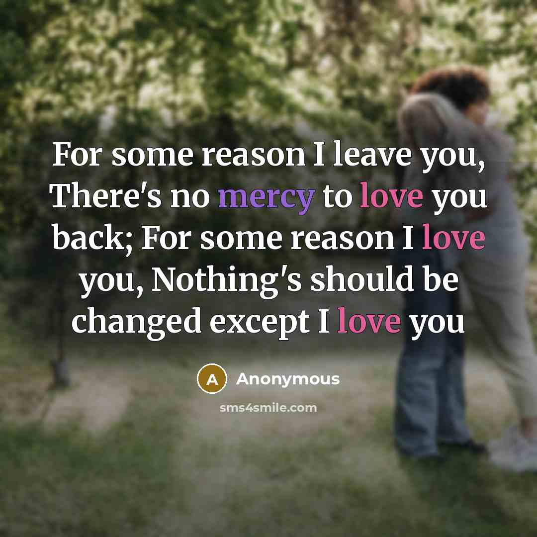 “For some reason I leave you, There's no mercy to love you back; For some reason I love you, Nothing's should be changed except I love you” quote by Anonymous