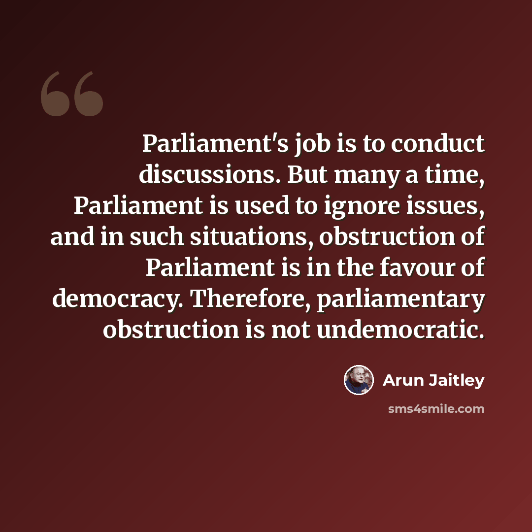 “Parliament's job is to conduct discussions. But many a time, Parliament is used to ignore issues, and in such situations, obstruction of Parliament is in the favour of democracy. Therefore, parliamentary obstruction is not undemocratic.” quote by Arun Jaitley