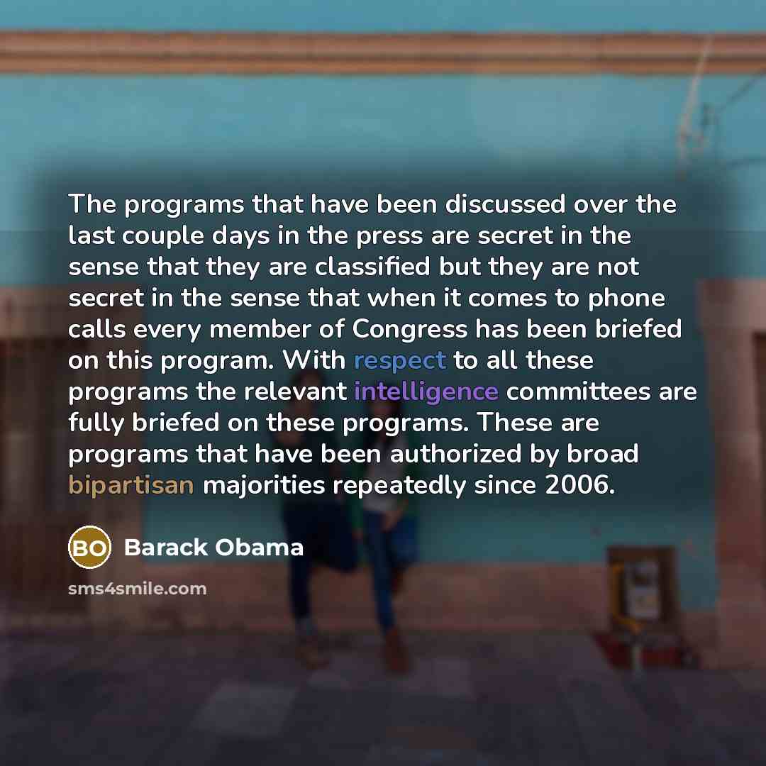 “The programs that have been discussed over the last couple days in the press are secret in the sense that they are classified but they are not secret in the sense that when it comes to phone calls every member of Congress has been briefed on this program. With respect to all these programs the…” quote by Barack Obama