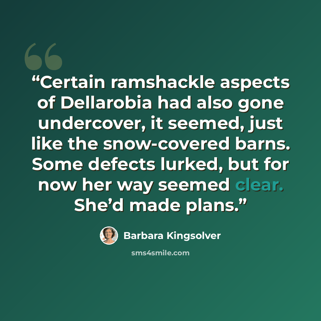 “Certain ramshackle aspects of Dellarobia had also gone undercover, it seemed, just like the snow-covered barns. Some defects lurked, but for now her way seemed clear. She’d made plans.” quote by Barbara Kingsolver