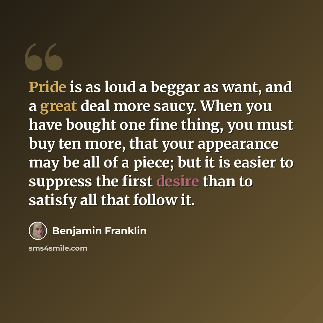 “Pride is as loud a beggar as want, and a great deal more saucy. When you have bought one fine thing, you must buy ten more, that your appearance may be all of a piece; but it is easier to suppress the first desire than to satisfy all that follow it.” quote by Benjamin Franklin