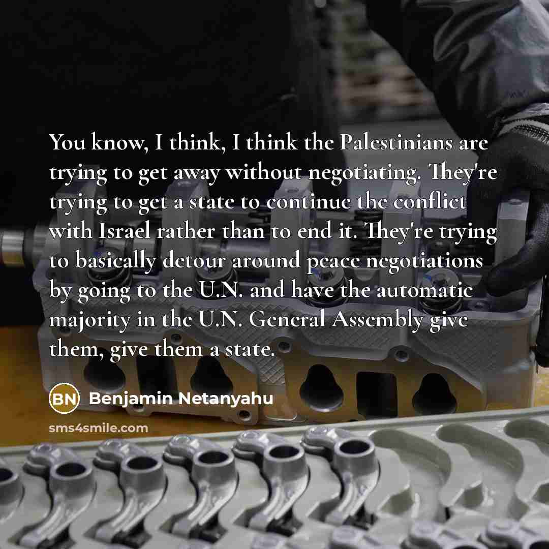 “You know, I think, I think the Palestinians are trying to get away without negotiating. They're trying to get a state to continue the conflict with Israel rather than to end it. They're trying to basically detour around peace negotiations by going to the U.N. and have the automatic majority in the…” quote by Benjamin Netanyahu