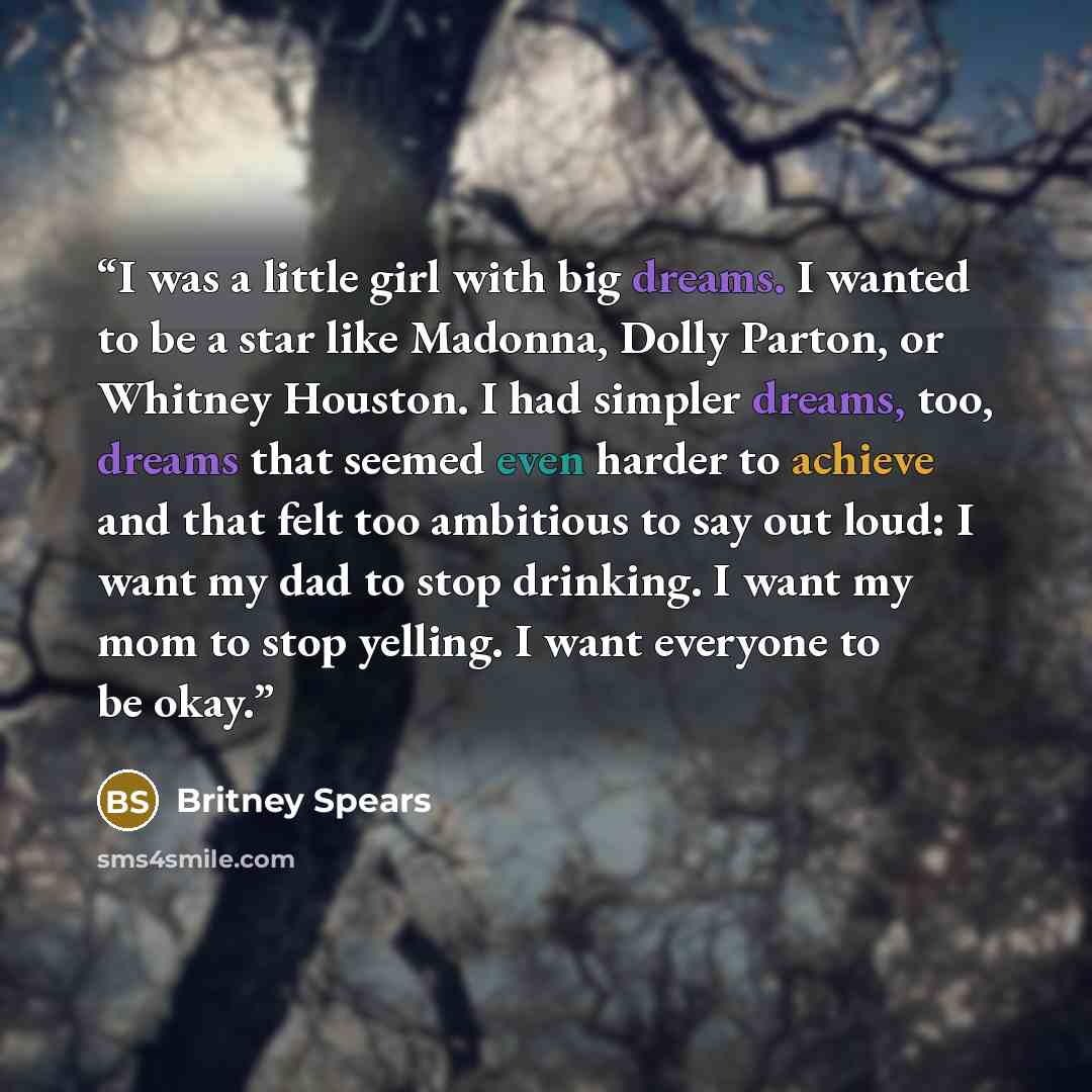 “I was a little girl with big dreams. I wanted to be a star like Madonna, Dolly Parton, or Whitney Houston. I had simpler dreams, too, dreams that seemed even harder to achieve and that felt too ambitious to say out loud: I want my dad to stop drinking. I want my mom to stop yelling. I want…” quote by Britney Spears