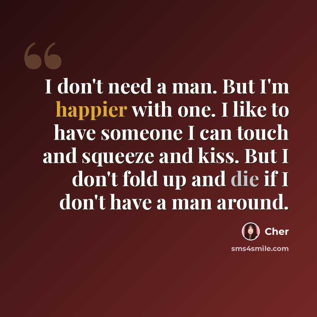 “I don't need a man. But I'm happier with one. I like to have someone I can touch and squeeze and kiss. But I don't fold up and die if I don't have a man around.” quote by Cher