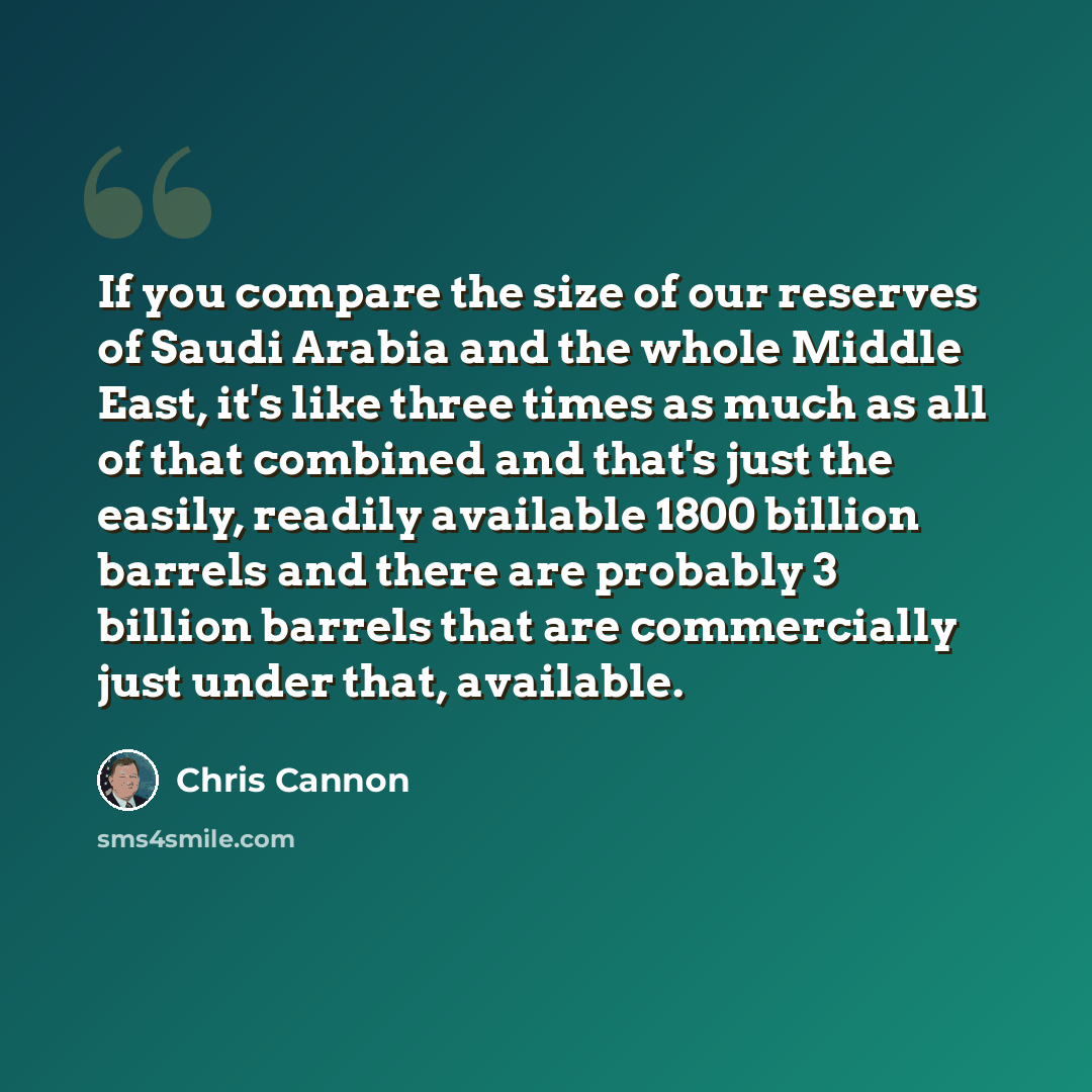 “If you compare the size of our reserves of Saudi Arabia and the whole Middle East, it's like three times as much as all of that combined and that's just the easily, readily available 1800 billion barrels and there are probably 3 billion barrels that are commercially just under that, available.” quote by Chris Cannon