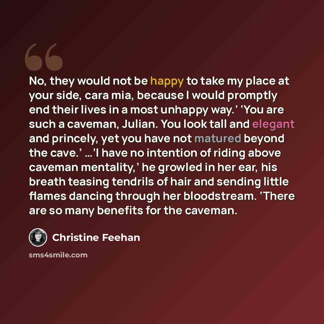 “No, they would not be happy to take my place at your side, cara mia, because I would promptly end their lives in a most unhappy way.’ ‘You are such a caveman, Julian. You look tall and elegant and princely, yet you have not matured beyond the cave.’ …’I have no intention of riding above caveman…” quote by Christine Feehan