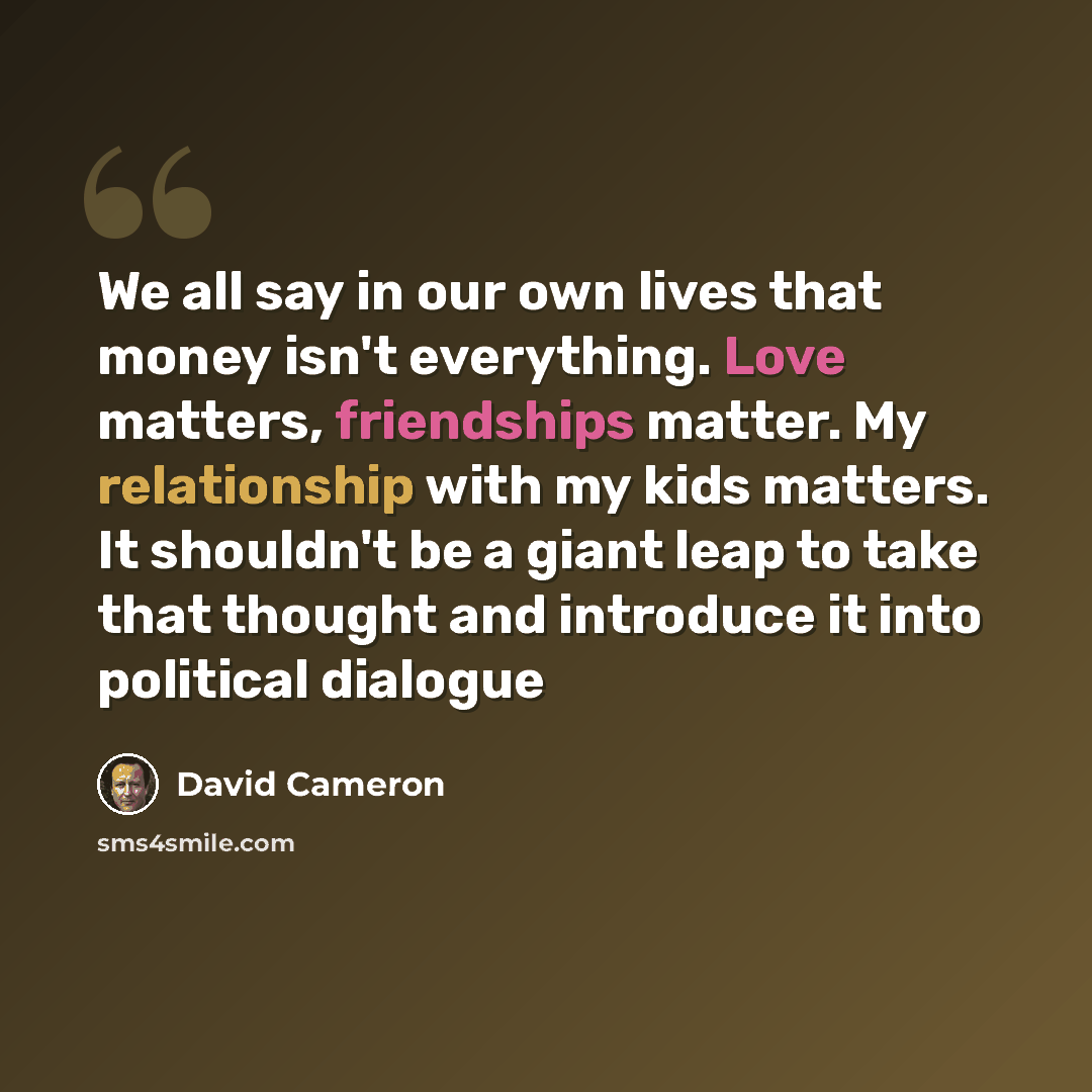 “We all say in our own lives that money isn't everything. Love matters, friendships matter. My relationship with my kids matters. It shouldn't be a giant leap to take that thought and introduce it into political dialogue” quote by David Cameron