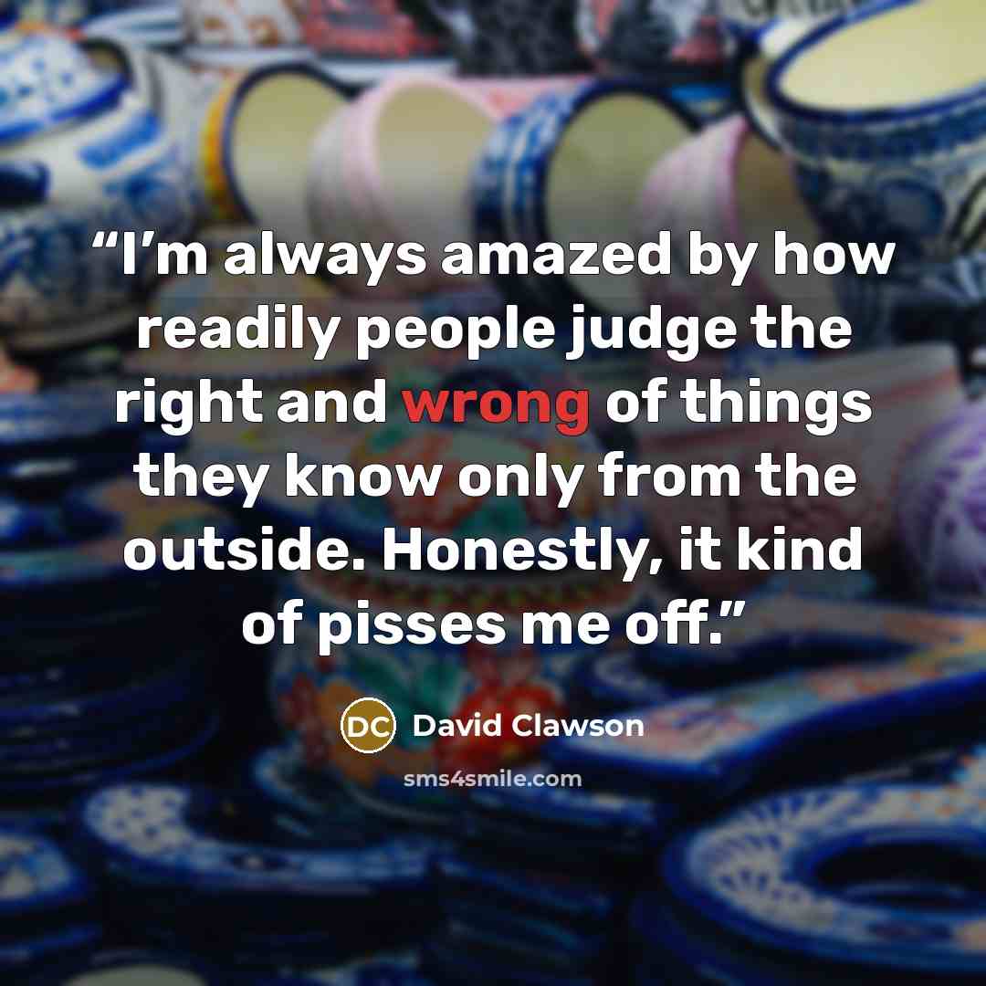 “I’m always amazed by how readily people judge the right and wrong of things they know only from the outside. Honestly, it kind of pisses me off.” quote by David Clawson