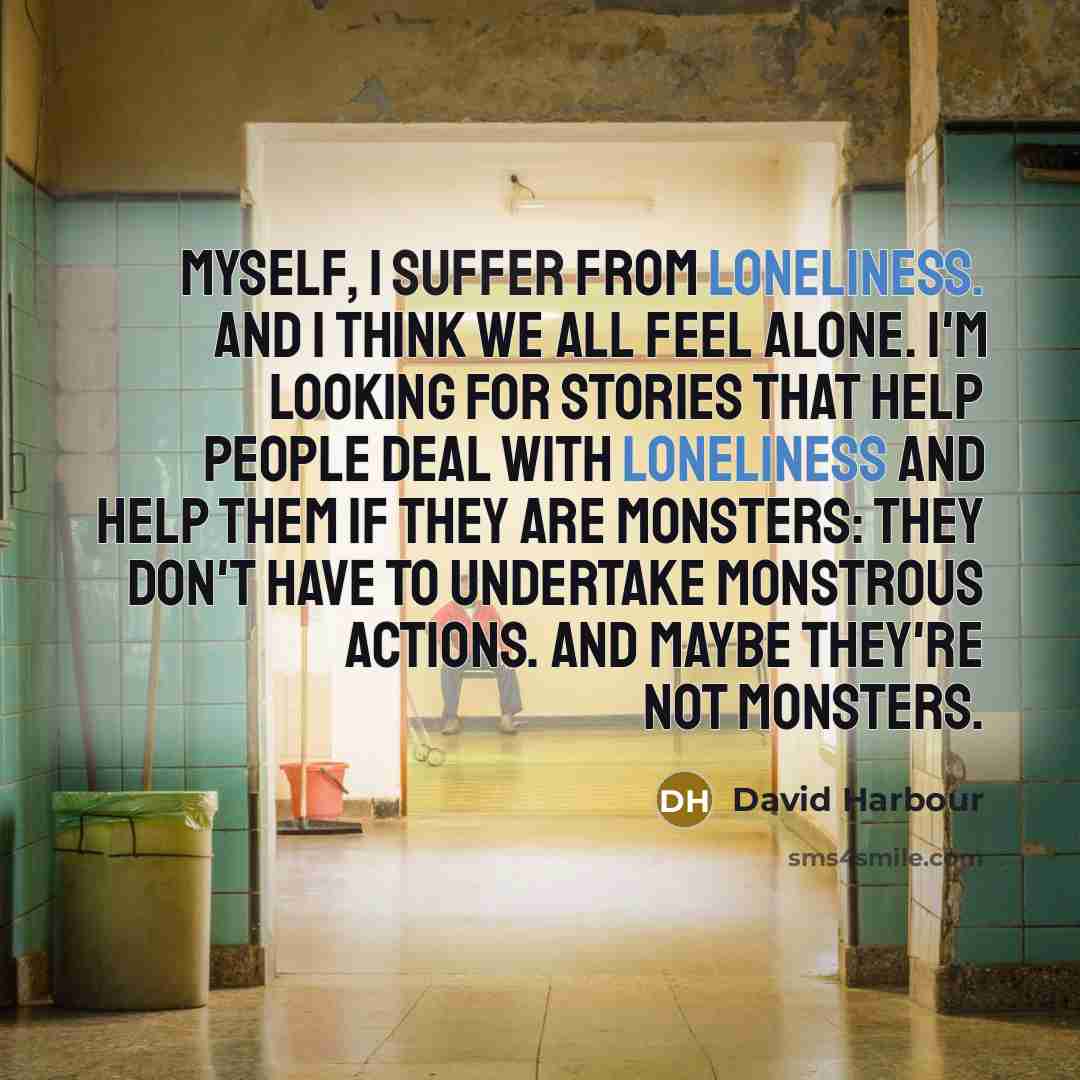 “Myself, I suffer from loneliness. And I think we all feel alone. I'm looking for stories that help people deal with loneliness and help them if they are monsters: they don't have to undertake monstrous actions. And maybe they're not monsters.” quote by David Harbour