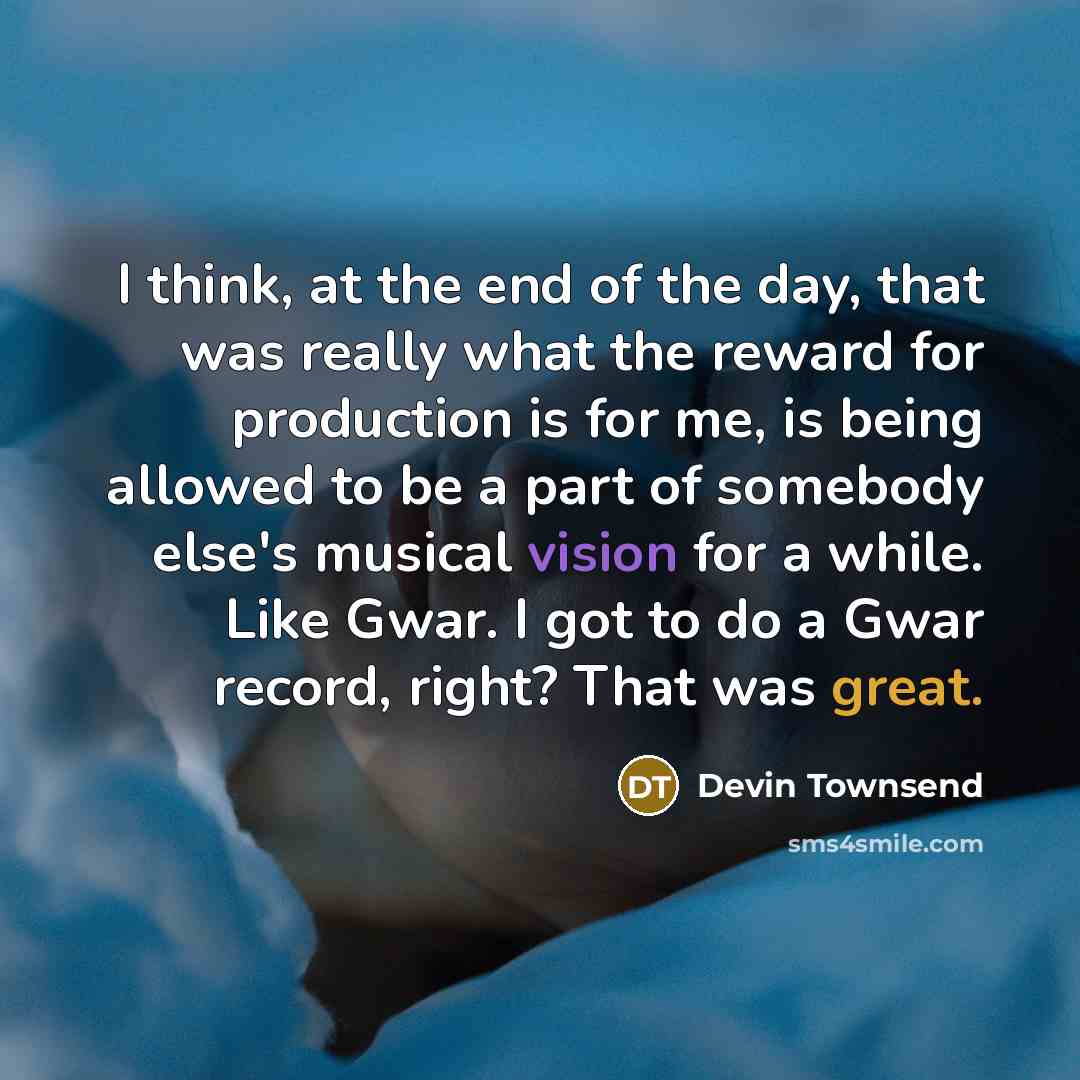 “I think, at the end of the day, that was really what the reward for production is for me, is being allowed to be a part of somebody else's musical vision for a while. Like Gwar. I got to do a Gwar record, right? That was great.” quote by Devin Townsend