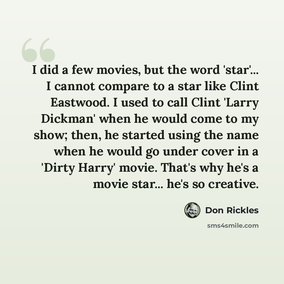 “I did a few movies, but the word 'star'... I cannot compare to a star like Clint Eastwood. I used to call Clint 'Larry Dickman' when he would come to my show; then, he started using the name when he would go under cover in a 'Dirty Harry' movie. That's why he's a movie star... he's so creative.” quote by Don Rickles