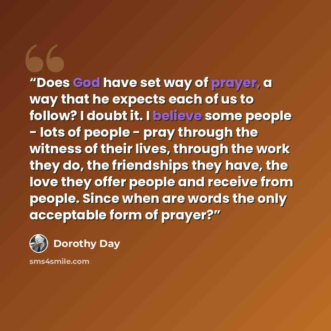“Does God have set way of prayer, a way that he expects each of us to follow? I doubt it. I believe some people - lots of people - pray through the witness of their lives, through the work they do, the friendships they have, the love they offer people and receive from people. Since when are words…” quote by Dorothy Day
