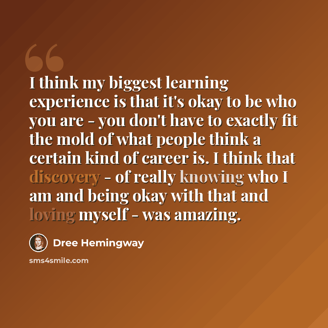 “I think my biggest learning experience is that it's okay to be who you are - you don't have to exactly fit the mold of what people think a certain kind of career is. I think that discovery - of really knowing who I am and being okay with that and loving myself - was amazing.” quote by Dree Hemingway
