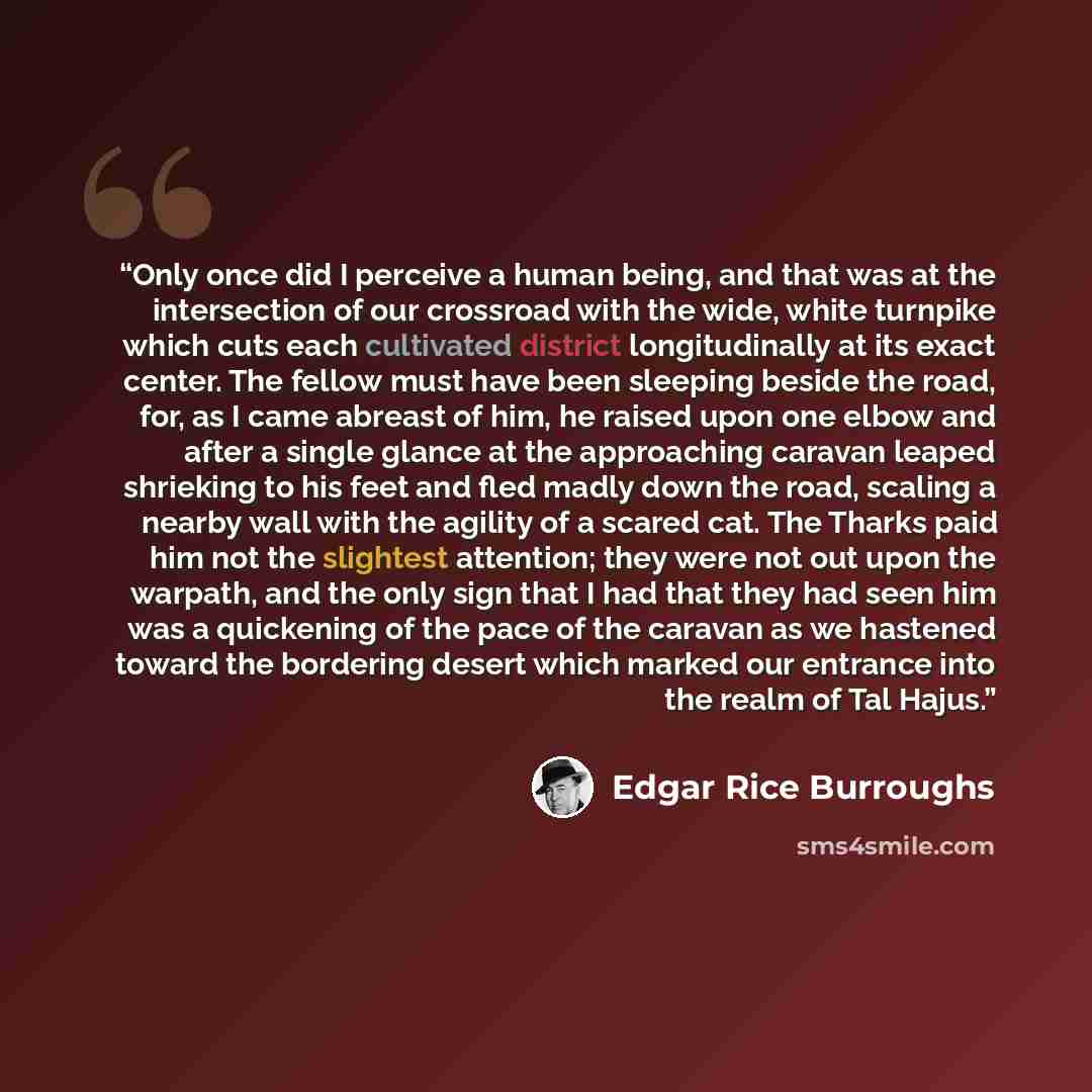 “Only once did I perceive a human being, and that was at the intersection of our crossroad with the wide, white turnpike which cuts each cultivated district longitudinally at its exact center. The fellow must have been sleeping beside the road, for, as I came abreast of him, he raised upon one…” quote by Edgar Rice Burroughs