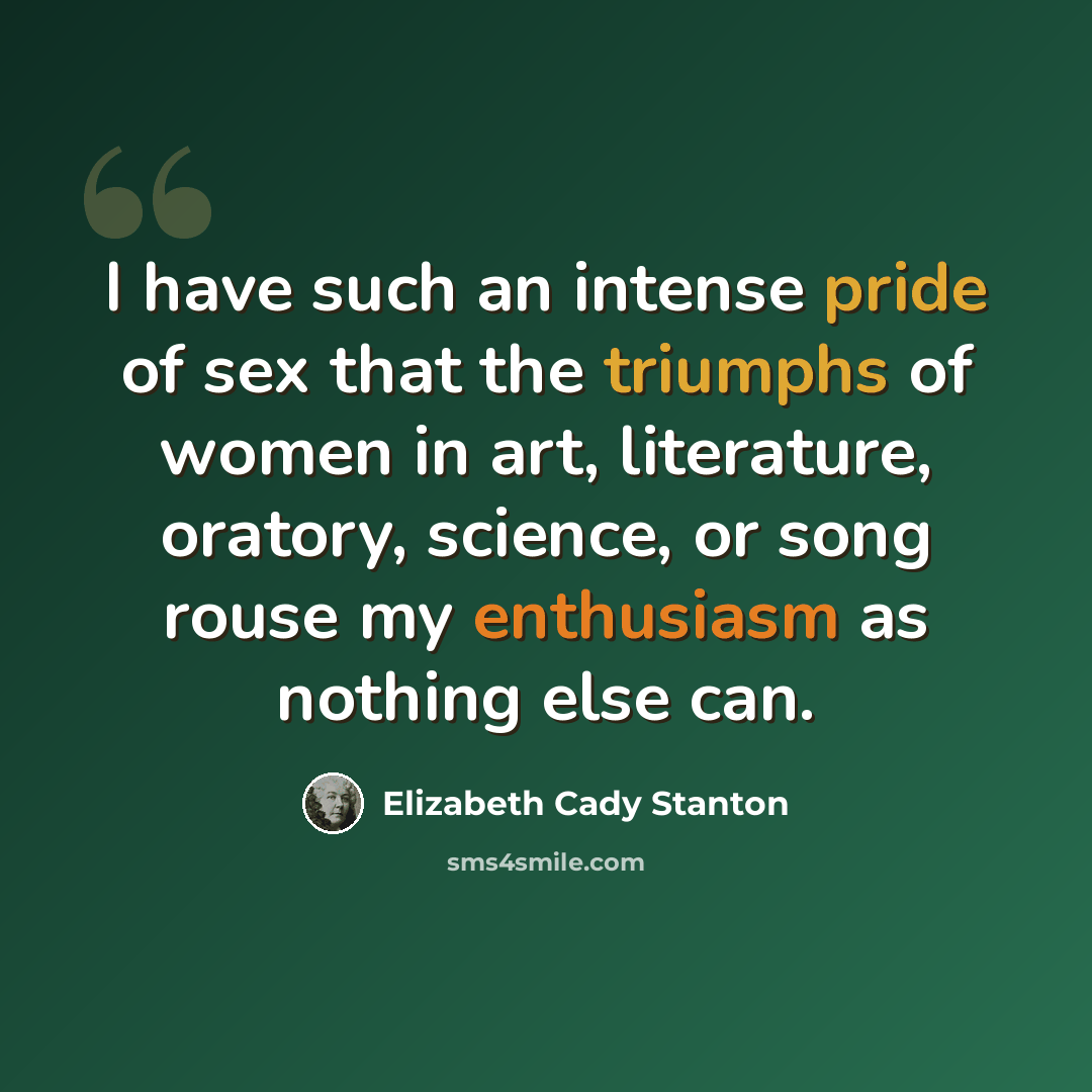 “I have such an intense pride of sex that the triumphs of women in art, literature, oratory, science, or song rouse my enthusiasm as nothing else can.” quote by Elizabeth Cady Stanton