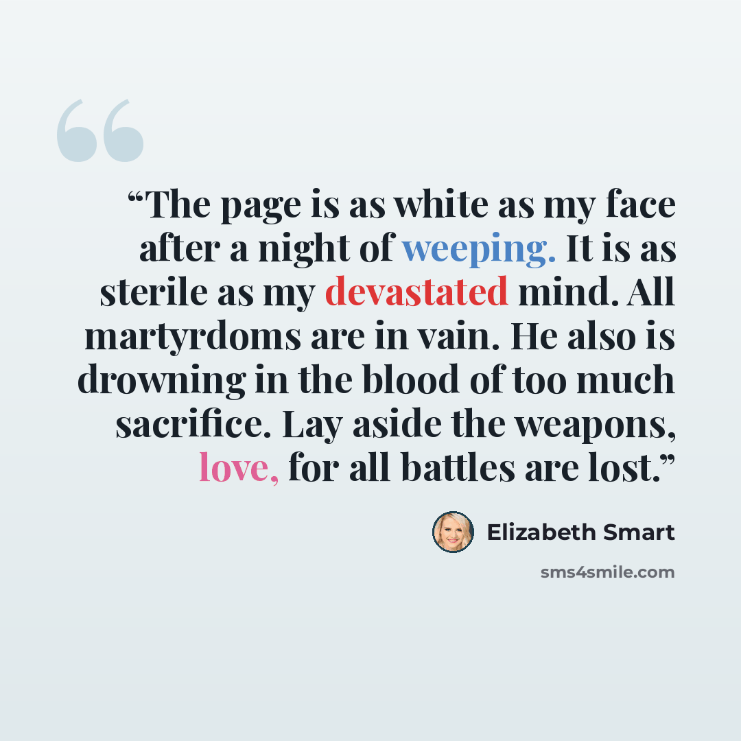 “The page is as white as my face after a night of weeping. It is as sterile as my devastated mind. All martyrdoms are in vain. He also is drowning in the blood of too much sacrifice. Lay aside the weapons, love, for all battles are lost.” quote by Elizabeth Smart