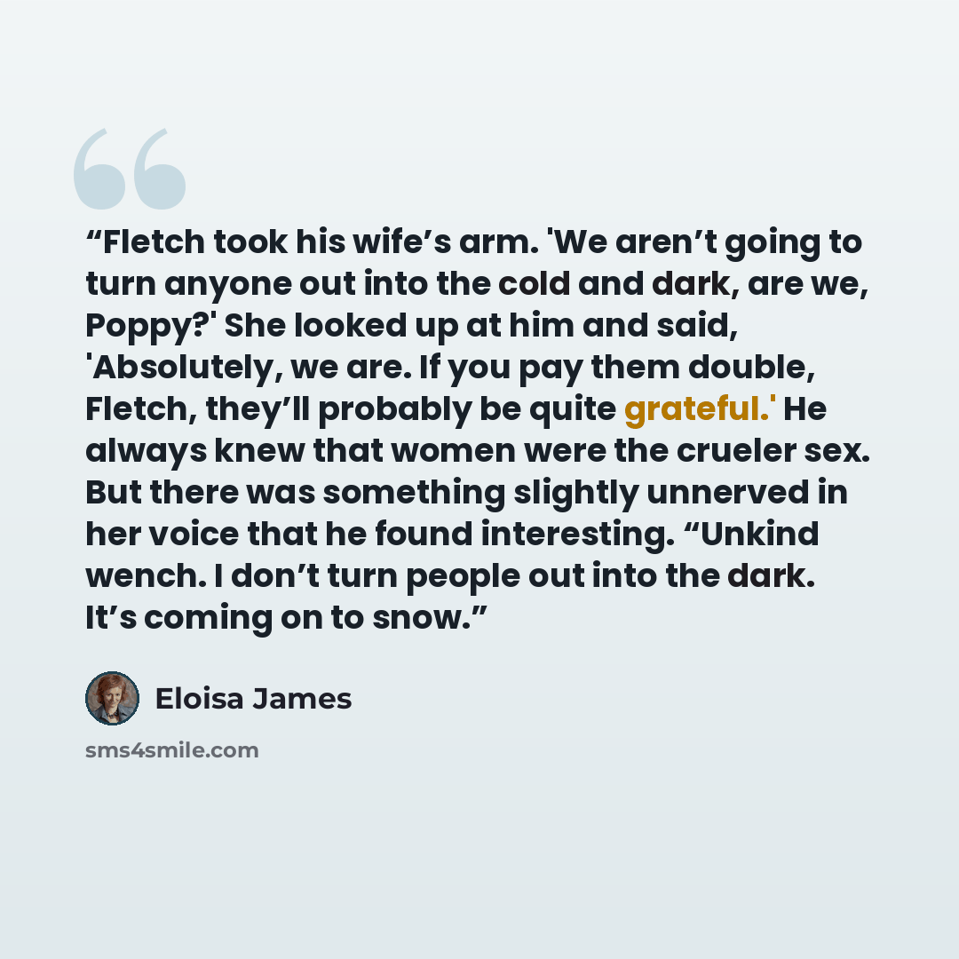 “Fletch took his wife’s arm. 'We aren’t going to turn anyone out into the cold and dark, are we, Poppy?' She looked up at him and said, 'Absolutely, we are. If you pay them double, Fletch, they’ll probably be quite grateful.' He always knew that women were the crueler sex. But there was something…” quote by Eloisa James