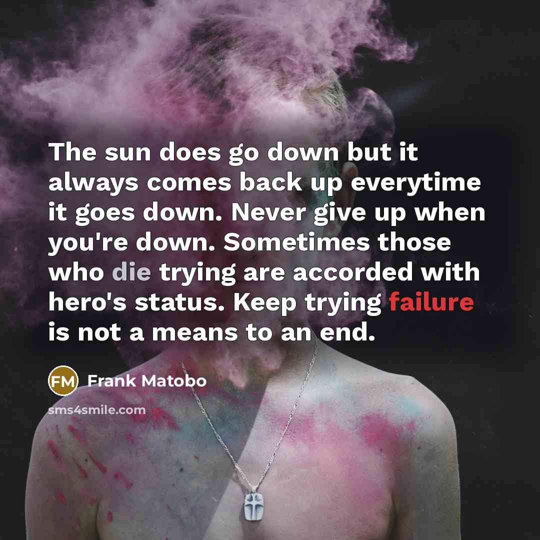 “The sun does go down but it always comes back up everytime it goes down. Never give up when you're down. Sometimes those who die trying are accorded with hero's status. Keep trying failure is not a means to an end.” quote by Frank Matobo