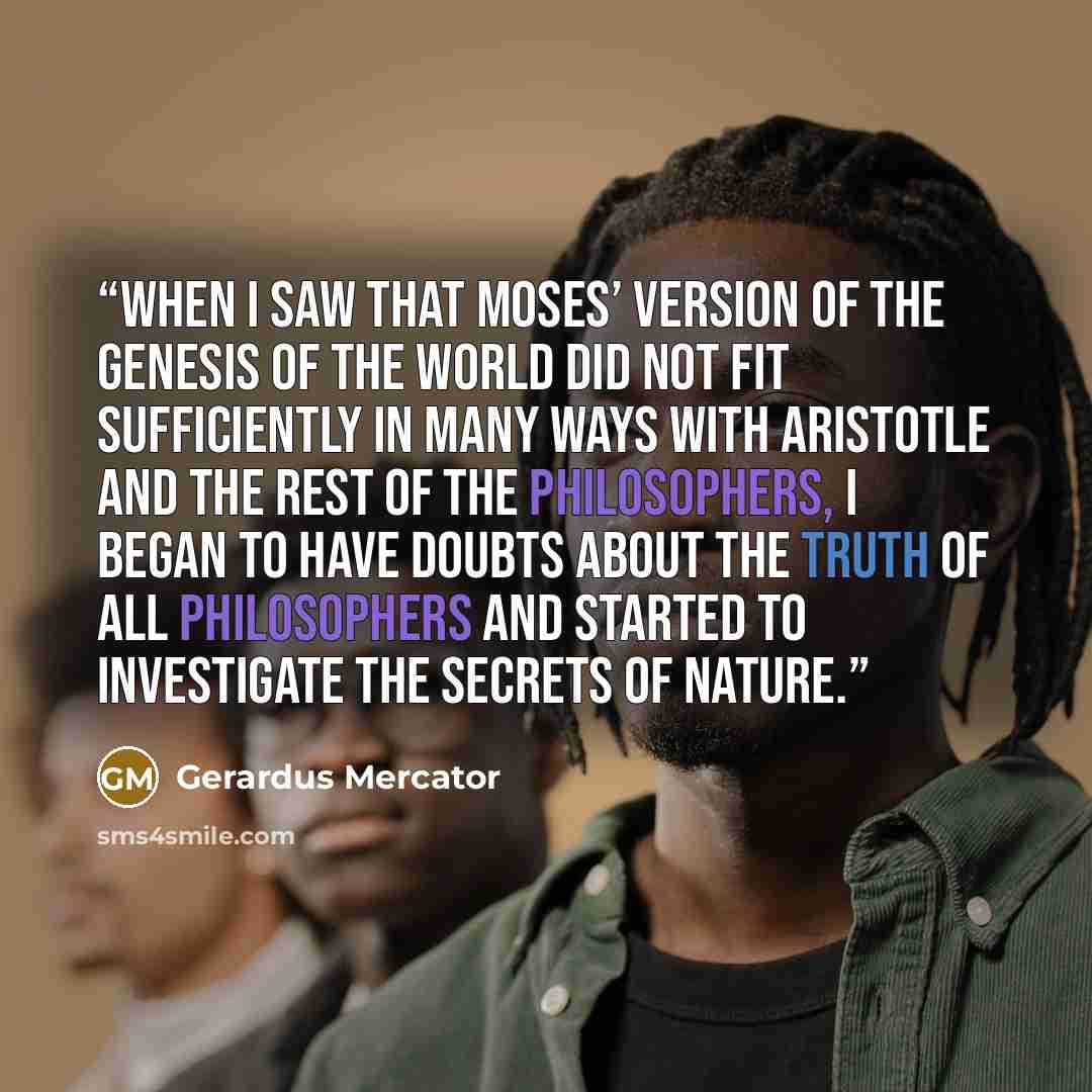 “When I saw that Moses’ version of the Genesis of the world did not fit sufficiently in many ways with Aristotle and the rest of the philosophers, I began to have doubts about the truth of all philosophers and started to investigate the secrets of nature.” quote by Gerardus Mercator