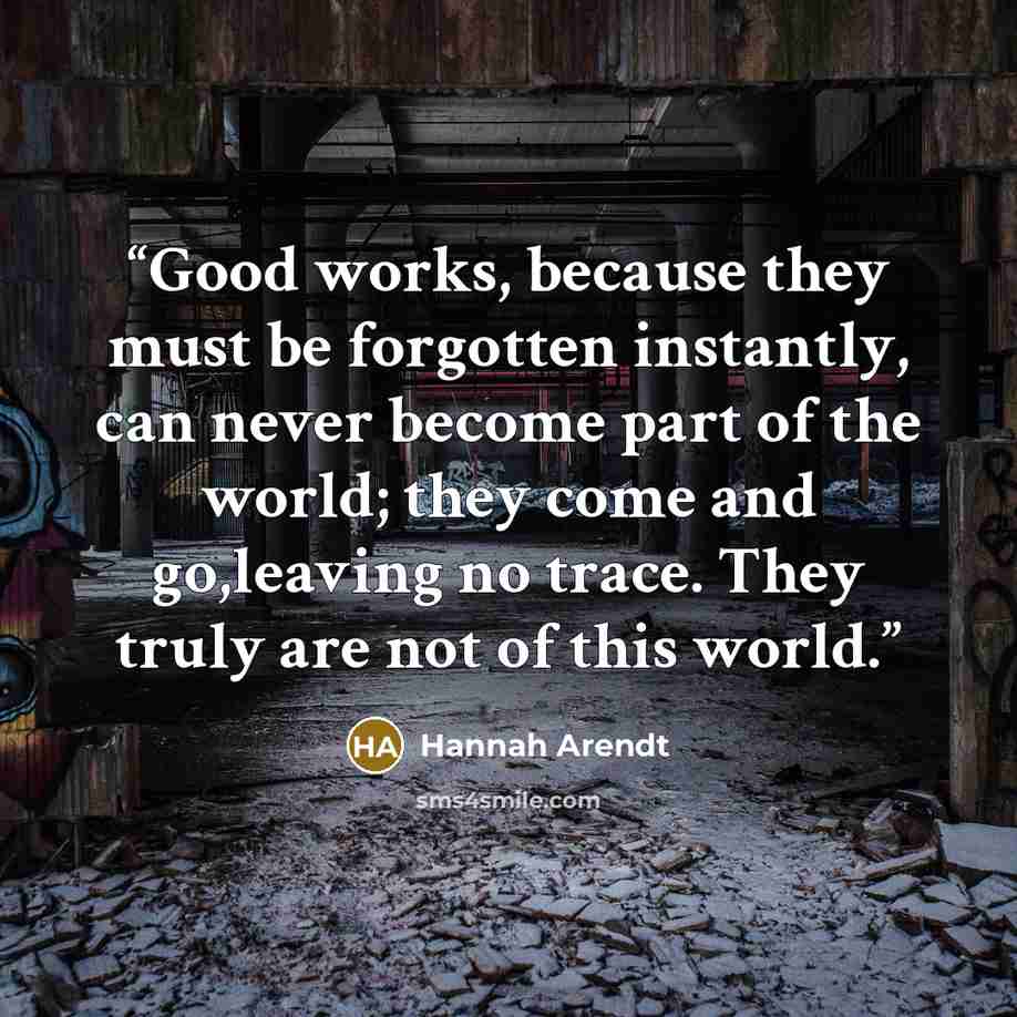 “Good works, because they must be forgotten instantly, can never become part of the world; they come and go,leaving no trace. They truly are not of this world.” quote by Hannah Arendt
