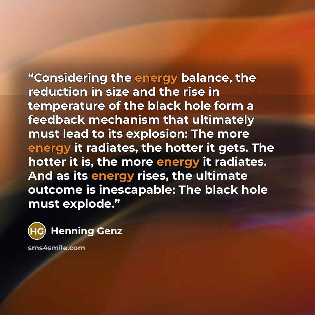 “Considering the energy balance, the reduction in size and the rise in temperature of the black hole form a feedback mechanism that ultimately must lead to its explosion: The more energy it radiates, the hotter it gets. The hotter it is, the more energy it radiates. And as its energy rises, the…” quote by Henning Genz