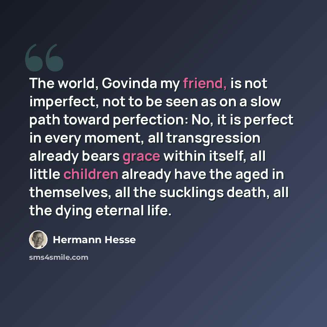 “The world, Govinda my friend, is not imperfect, not to be seen as on a slow path toward perfection: No, it is perfect in every moment, all transgression already bears grace within itself, all little children already have the aged in themselves, all the sucklings death, all the dying eternal life.” quote by Hermann Hesse