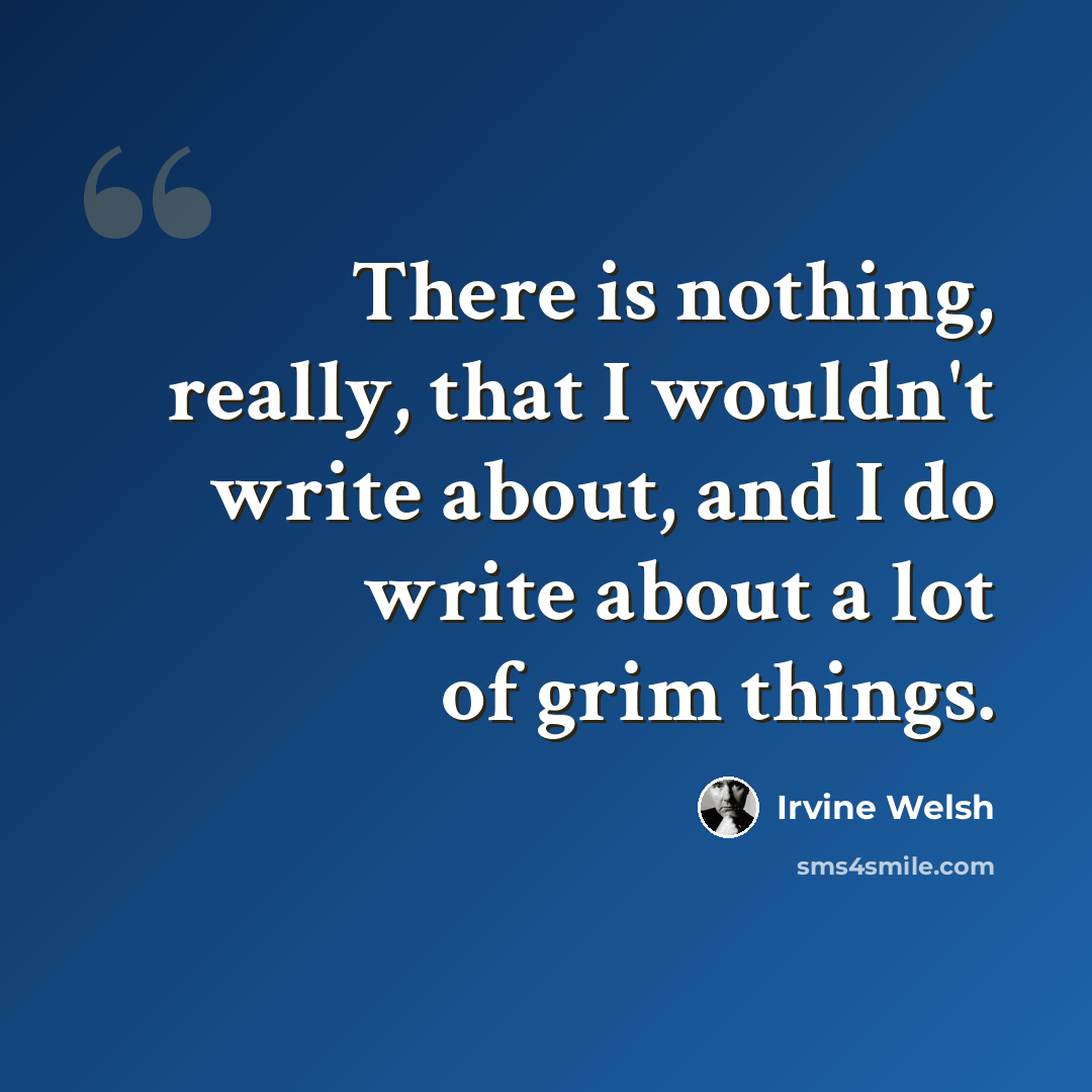 “There is nothing, really, that I wouldn't write about, and I do write about a lot of grim things.” quote by Irvine Welsh