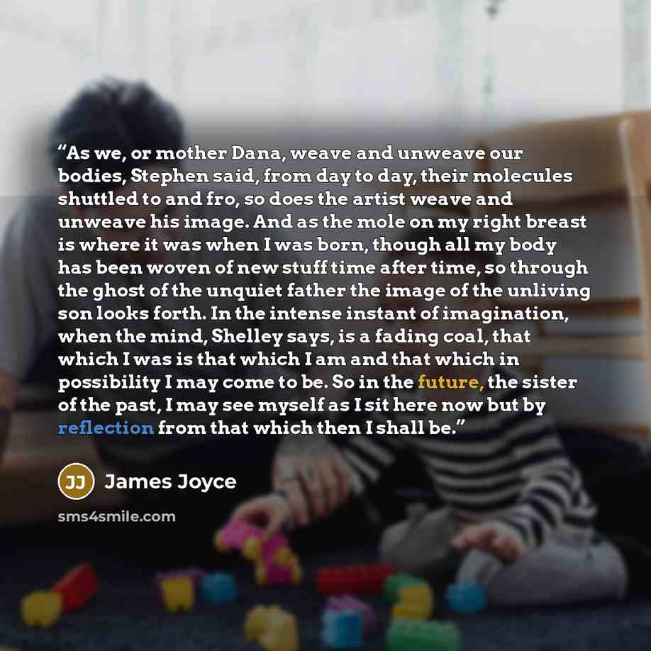 “As we, or mother Dana, weave and unweave our bodies, Stephen said, from day to day, their molecules shuttled to and fro, so does the artist weave and unweave his image. And as the mole on my right breast is where it was when I was born, though all my body has been woven of new stuff time after…” quote by James Joyce
