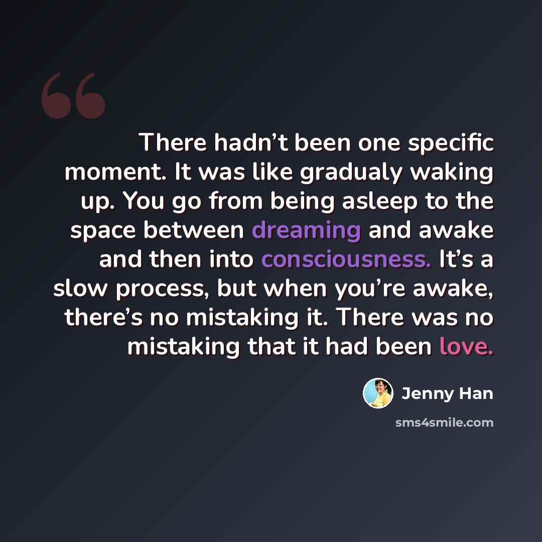 “There hadn’t been one specific moment. It was like gradualy waking up. You go from being asleep to the space between dreaming and awake and then into consciousness. It’s a slow process, but when you’re awake, there’s no mistaking it. There was no mistaking that it had been love.” quote by Jenny Han