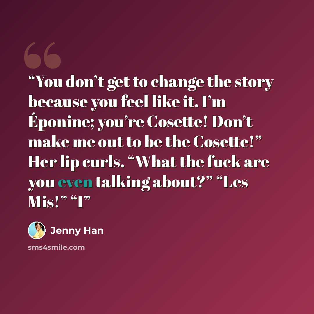 “You don’t get to change the story because you feel like it. I’m Éponine; you’re Cosette! Don’t make me out to be the Cosette!” Her lip curls. “What the fuck are you even talking about?” “Les Mis!” “I” quote by Jenny Han