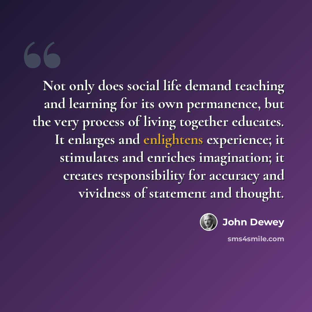 “Not only does social life demand teaching and learning for its own permanence, but the very process of living together educates. It enlarges and enlightens experience; it stimulates and enriches imagination; it creates responsibility for accuracy and vividness of statement and thought.” quote by John Dewey