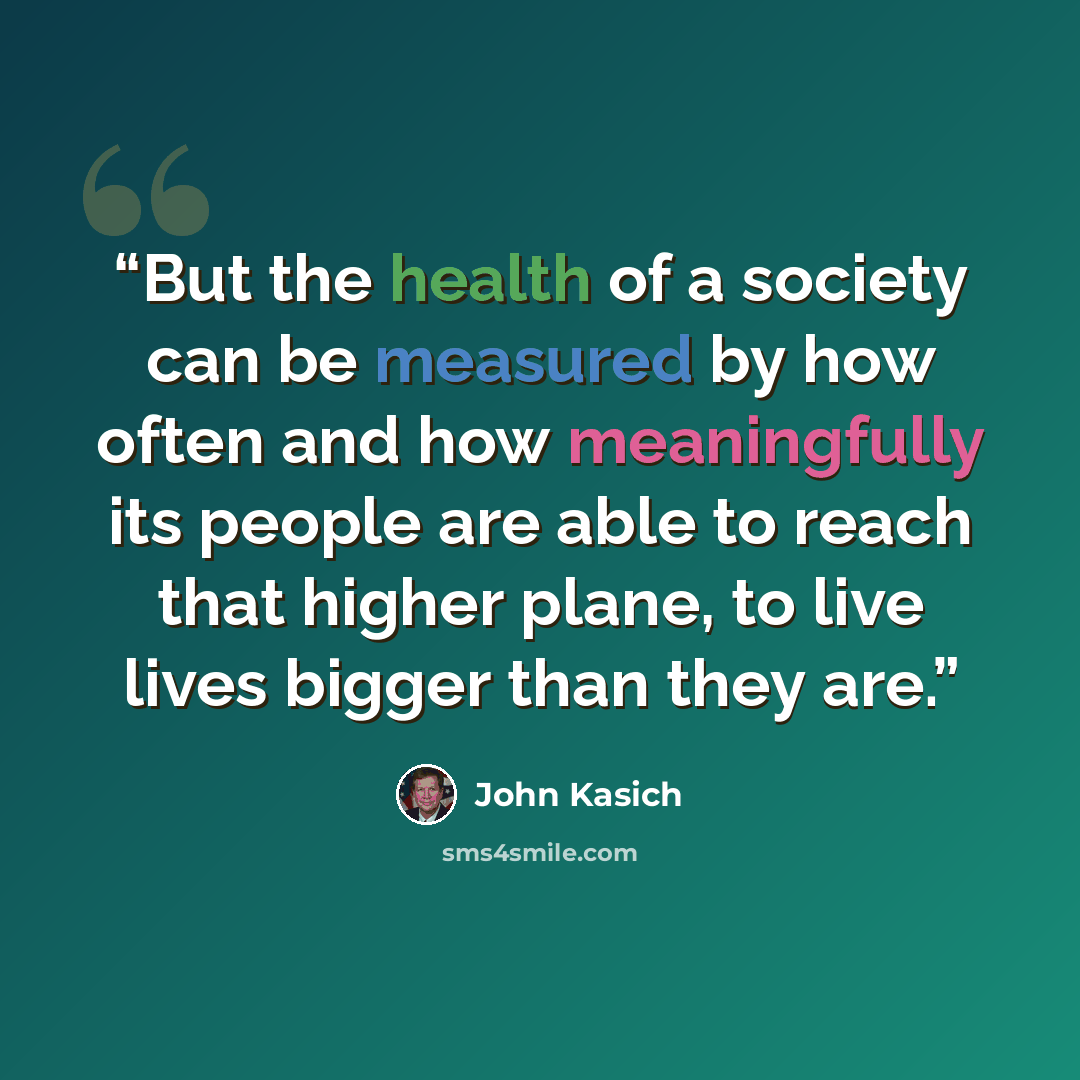 “But the health of a society can be measured by how often and how meaningfully its people are able to reach that higher plane, to live lives bigger than they are.” quote by John Kasich