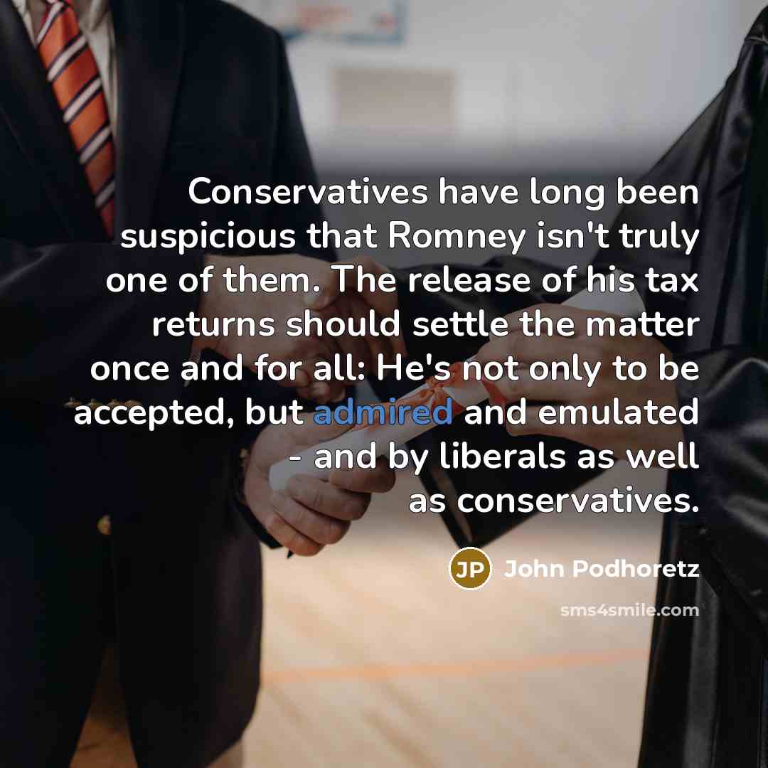 “Conservatives have long been suspicious that Romney isn't truly one of them. The release of his tax returns should settle the matter once and for all: He's not only to be accepted, but admired and emulated - and by liberals as well as conservatives.” quote by John Podhoretz