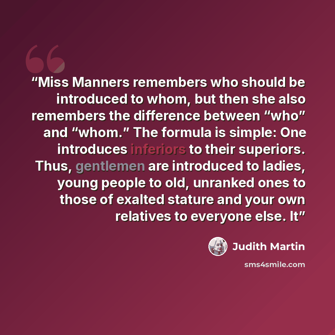 “Miss Manners remembers who should be introduced to whom, but then she also remembers the difference between “who” and “whom.” The formula is simple: One introduces inferiors to their superiors. Thus, gentlemen are introduced to ladies, young people to old, unranked ones to those of exalted stature…” quote by Judith Martin