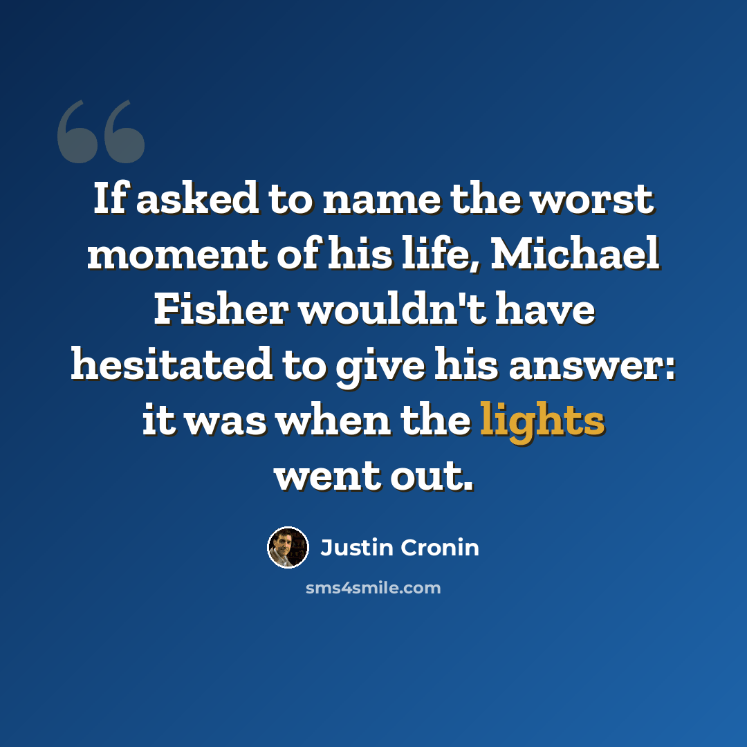 “If asked to name the worst moment of his life, Michael Fisher wouldn't have hesitated to give his answer: it was when the lights went out.” quote by Justin Cronin