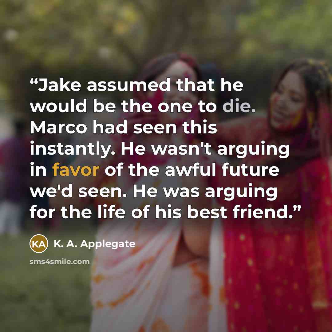 “Jake assumed that he would be the one to die. Marco had seen this instantly. He wasn't arguing in favor of the awful future we'd seen. He was arguing for the life of his best friend.” quote by K. A. Applegate