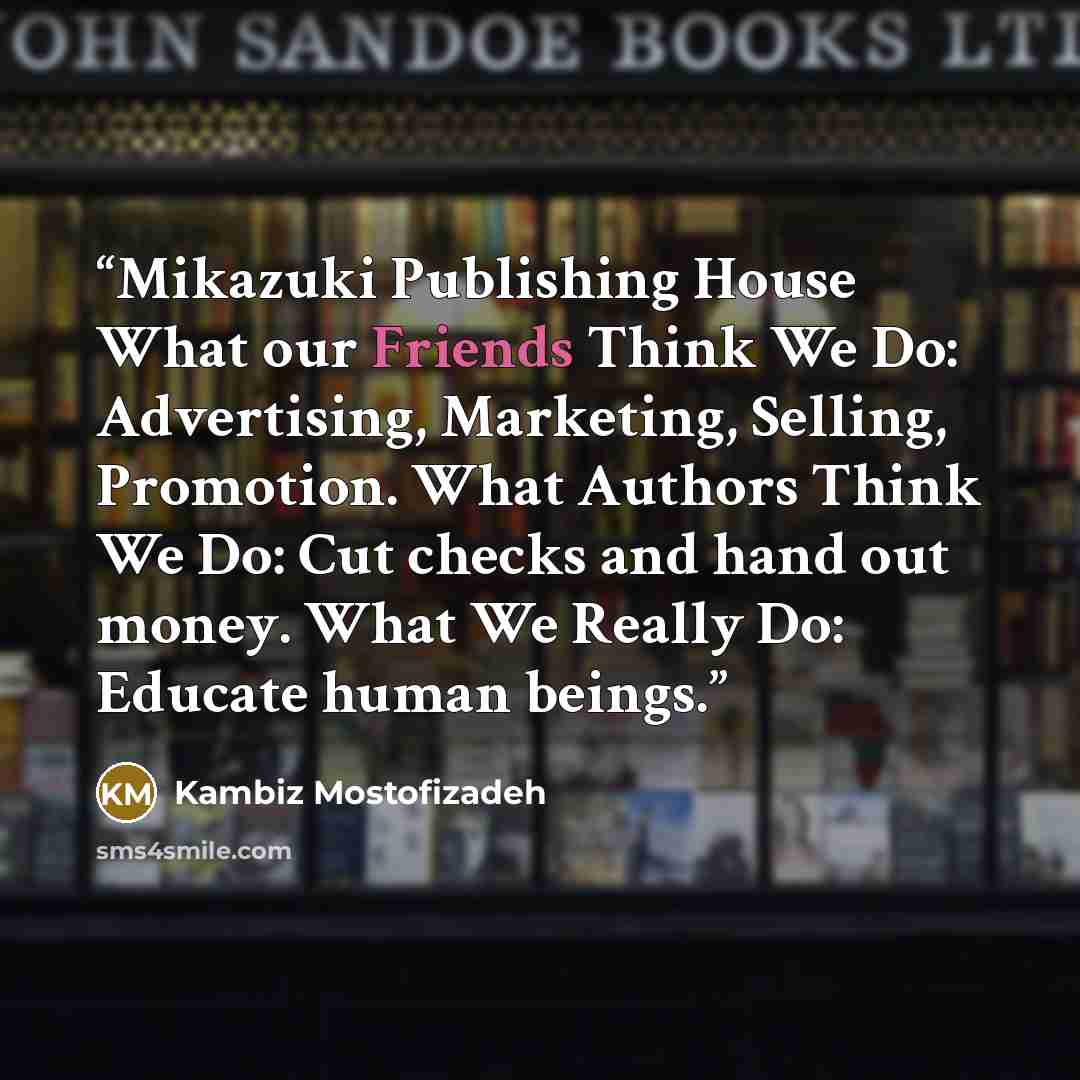 “Mikazuki Publishing House What our Friends Think We Do: Advertising, Marketing, Selling, Promotion. What Authors Think We Do: Cut checks and hand out money. What We Really Do: Educate human beings.” quote by kambiz mostofizadeh